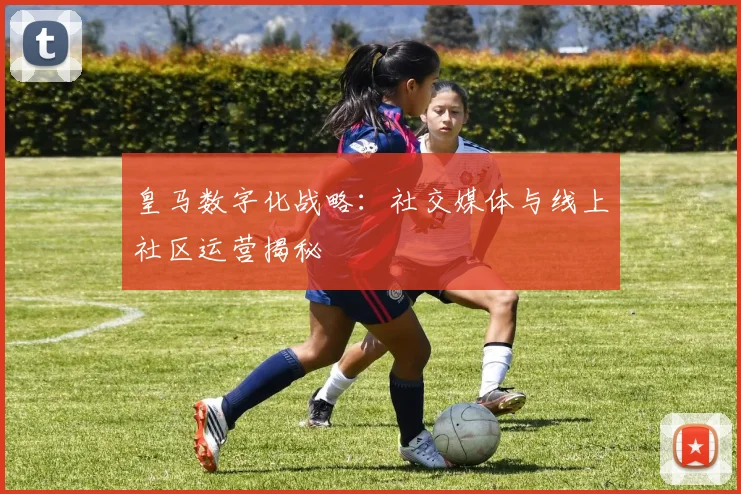 皇马数字化战略：社交媒体与线上社区运营揭秘