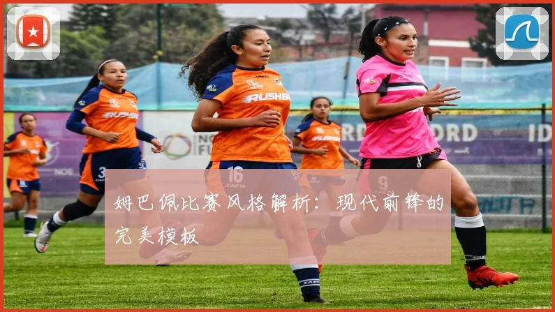 姆巴佩比赛风格解析：现代前锋的完美模板