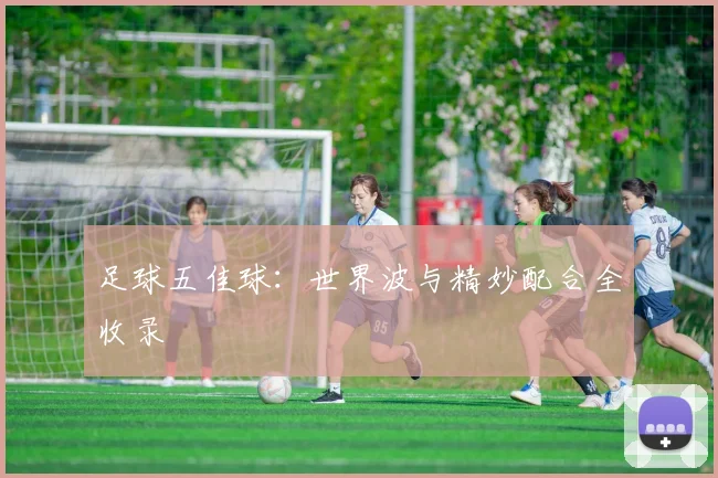足球五佳球：世界波与精妙配合全收录