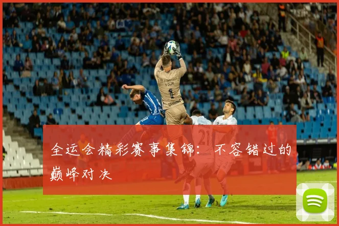 全运会精彩赛事集锦：不容错过的巅峰对决