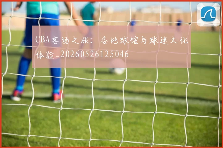 CBA客场之旅：各地球馆与球迷文化体验_20260526125046