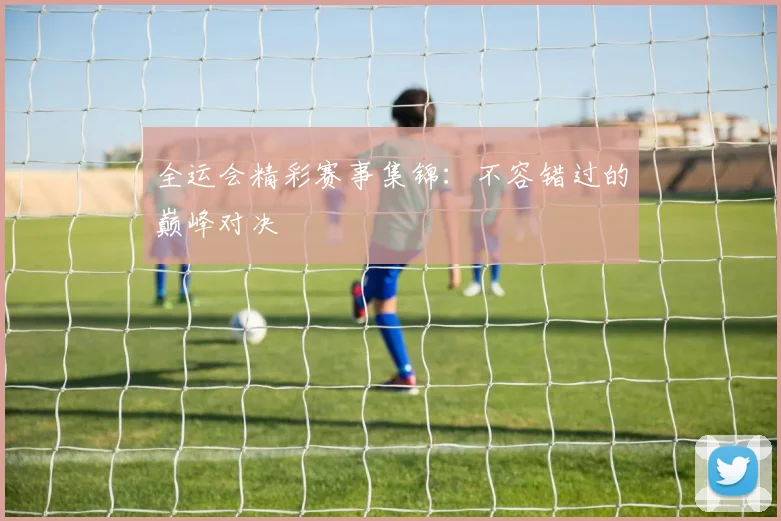 全运会精彩赛事集锦：不容错过的巅峰对决