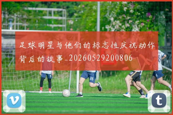 足球明星与他们的标志性庆祝动作背后的故事_20260529200806