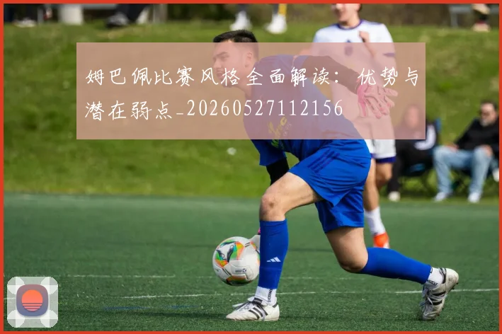 姆巴佩比赛风格全面解读：优势与潜在弱点_20260527112156