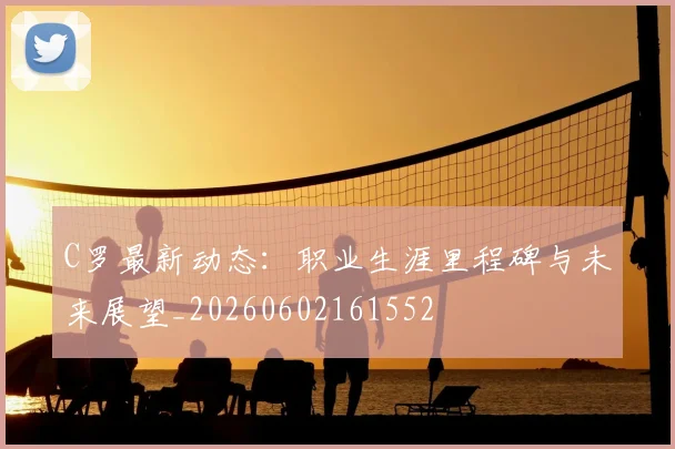 C罗最新动态：职业生涯里程碑与未来展望_20260602161552