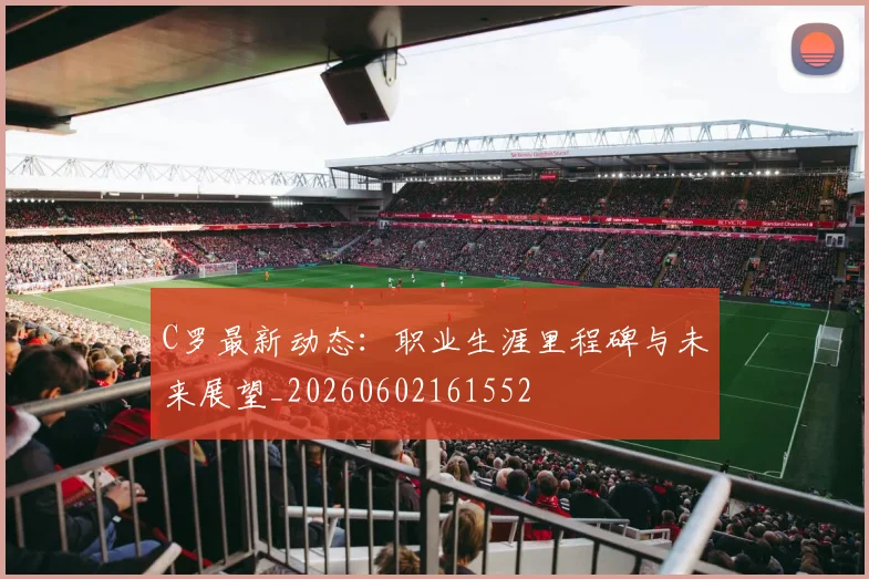 C罗最新动态:职业生涯里程碑与未来展望_20260602161552