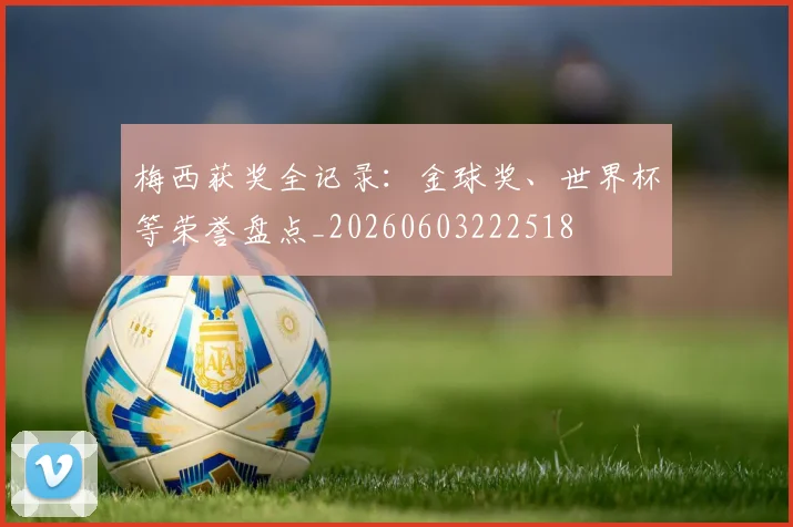 梅西获奖全记录:金球奖、世界杯等荣誉盘点_20260603222518